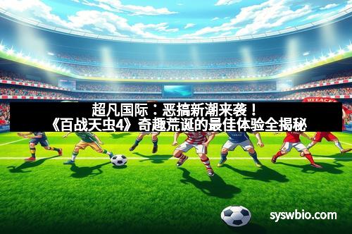 超凡国际：恶搞新潮来袭！《百战天虫4》奇趣荒诞的最佳体验全揭秘