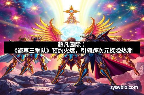 超凡国际：《盗墓三番队》预约火爆，引领跨次元探险热潮